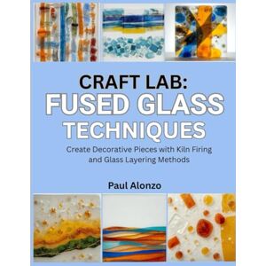 Alonzo, Paul Craft Lab: Fused Glass Techniques: Create Decorative Pieces with Kiln Firing and Glass Layering Methods Alonzo, Paul Craft Lab: Fused Glass Techniques: Create Decorative Pieces with Kiln Firing and Glass Layering Methods