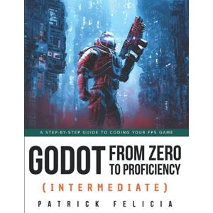 Felicia, Patrick Godot from Zero to Proficiency (Intermediate): A step-by-step guide to code your FPS with Godot: 3 Felicia, Patrick Godot from Zero to Proficiency (Intermediate): A step-by-step guide to code your FPS with Godot: 3