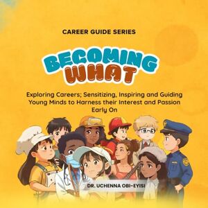 Obi-Eyisi, Dr. Uchenna Career Guide Series: BECOMING WHAT: Exploring Careers; Sensitizing, Inspiring and Guiding Young Minds to Harness their Interest and Passion Early On Obi-Eyisi, Dr. Uchenna Career Guide Series: BECOMING WHAT: Exploring Careers; Sensitizing, Inspiring and Guiding Young Minds to Harness their Interest and Passion Early On