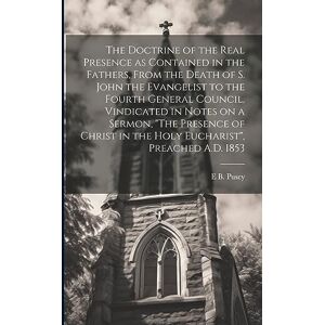 Pusey, Edward Bouverie The Doctrine of the Real Presence as Contained in the Fathers, From the Death of S. John the Evangelist to the Fourth General Council, Vindicated in ... in the Holy Eucharist", Preached A.D. 1853 Pusey, Edward Bouverie The Doctrine of the Real Presence as Contained in the Fathers, From the Death of S. John the Evangelist to the Fourth General Council, Vindicated in ... in the Holy Eucharist", Preached A.D. 1853