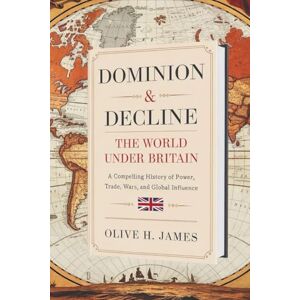 James Dominion & Decline: The World Under Britain: A Compelling History of Power, Trade, Wars, and Global Influence James Dominion & Decline: The World Under Britain: A Compelling History of Power, Trade, Wars, and Global Influence