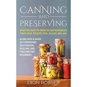 Rosser, Dion Canning and Preserving: What You Need to Know to Can Vegetables, Fruit, Meat, Poultry, Fish, Jellies, and Jam. Along with a Guide on Fermenting, Dehydrating, Pickling, and Freezing for Beginners Rosser, Dion Canning and Preserving: What You Need to Know to Can Vegetables, Fruit, Meat, Poultry, Fish, Jellies, and Jam. Along with a Guide on Fermenting, Dehydrating, Pickling, and Freezing for Beginners