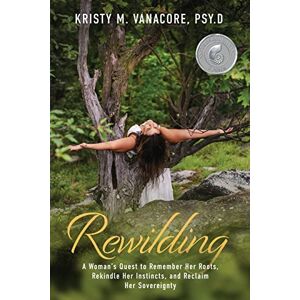 Vanacore, Dr. Kristy M. Rewilding: A Woman's Quest to Remember Her Roots, Rekindle Her Instincts, and Reclaim Her Sovereignty Vanacore, Dr. Kristy M. Rewilding: A Woman's Quest to Remember Her Roots, Rekindle Her Instincts, and Reclaim Her Sovereignty