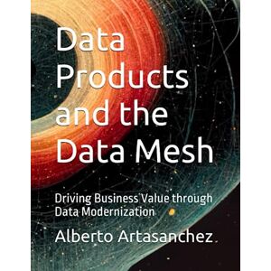 Artasanchez, Alberto Data Products and the Data Mesh: Driving Business Value through Data Modernization Artasanchez, Alberto Data Products and the Data Mesh: Driving Business Value through Data Modernization