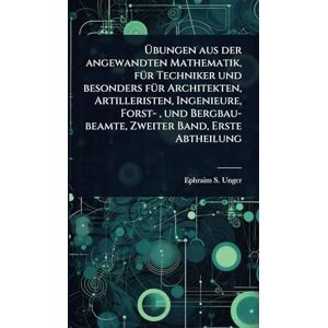 Unger, Ephraim S Übungen aus der angewandten Mathematik, fÃ1/4r Techniker und besonders fÃ1/4r Architekten, Artilleristen, Ingenieure, Forst-, und Bergbau-beamte, Zweiter Band, Erste Abtheilung Unger, Ephraim S Übungen aus der angewandten Mathematik, fÃ1/4r Techniker und besonders fÃ1/4r Architekten, Artilleristen, Ingenieure, Forst-, und Bergbau-beamte, Zweiter Band, Erste Abtheilung