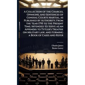 James, Charles A Collection of the Charges, Opinions, and Sentences of General Courts Martial, as Published by Authority; From the Year 1795 to the Present Time; ... law, and Forming a Book of Cases and Refer James, Charles A Collection of the Charges, Opinions, and Sentences of General Courts Martial, as Published by Authority; From the Year 1795 to the Present Time; ... law, and Forming a Book of Cases and Refer