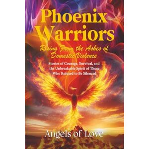 Love, Angels of Phoenix Warriors: Rising from the Ashes of Domestic Violence: Stories of Courage, Survival, and the Unbreakable Spirit of Those Who Refused to Be Silenced Love, Angels of Phoenix Warriors: Rising from the Ashes of Domestic Violence: Stories of Courage, Survival, and the Unbreakable Spirit of Those Who Refused to Be Silenced