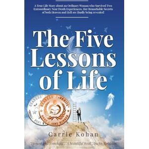 Kohan, Carrie The Five Lessons of Life: A True Life Story about an Ordinary Woman who Survived Two Extraordinary Near Death Experiences- Her Remarkable Secrets of both Heaven and Hell are finally being revealed! Kohan, Carrie The Five Lessons of Life: A True Life Story about an Ordinary Woman who Survived Two Extraordinary Near Death Experiences- Her Remarkable Secrets of both Heaven and Hell are finally being revealed!