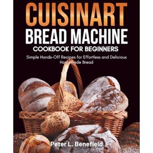 L. Benefield, Peter Cuisinart Bread Machine Cookbook for Beginners: Simple Hands-Off Recipes for Effortless and Delicious Homemade Bread L. Benefield, Peter Cuisinart Bread Machine Cookbook for Beginners: Simple Hands-Off Recipes for Effortless and Delicious Homemade Bread