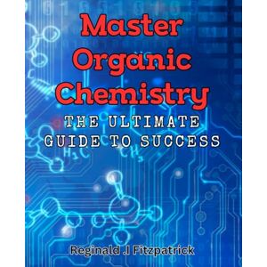 .I Fitzpatrick, Reginald Master Organic Chemistry: The Ultimate Guide to Success: Unlock the Secrets to Excelling in Organic Chemistry with Masterful Techniques .I Fitzpatrick, Reginald Master Organic Chemistry: The Ultimate Guide to Success: Unlock the Secrets to Excelling in Organic Chemistry with Masterful Techniques