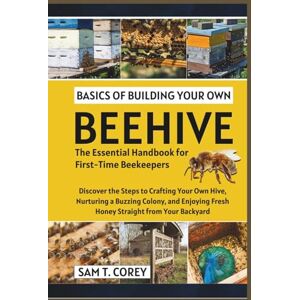 T. Corey, Sam Basics Of Building Your Own Beehive: Discover the Steps to Crafting Your Own Hive, Nurturing a Buzzing Colony, and Enjoying Fresh Honey Straight from Your Backyard T. Corey, Sam Basics Of Building Your Own Beehive: Discover the Steps to Crafting Your Own Hive, Nurturing a Buzzing Colony, and Enjoying Fresh Honey Straight from Your Backyard