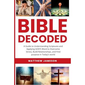 Jameson, Matthew Bible Decoded: A Beginner’s Guide to Understanding Scripture and Applying God’s Word to Overcome Stress, Build Relationships, and Find Purpose in ... and Find purpose in Today's world Jameson, Matthew Bible Decoded: A Beginner’s Guide to Understanding Scripture and Applying God’s Word to Overcome Stress, Build Relationships, and Find Purpose in ... and Find purpose in Today's world