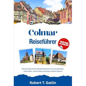 T. Gatlin, Robert Colmar Reiseführer 2026: Erkunden Sie das Herz Nordostfrankreichs mit seinen Kanälen, seiner Kultur, seinen Farben und seinem zeitlosen Charme T. Gatlin, Robert Colmar Reiseführer 2026: Erkunden Sie das Herz Nordostfrankreichs mit seinen Kanälen, seiner Kultur, seinen Farben und seinem zeitlosen Charme