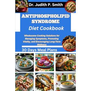 P. Smith, Dr. Judith ANTIPHOSPHOLIPID SYNDROME DIET COOKBOOK: Wholesome Cooking Solutions for Managing Symptoms, Promoting Vitality, and Encouraging Long-Term Wellness P. Smith, Dr. Judith ANTIPHOSPHOLIPID SYNDROME DIET COOKBOOK: Wholesome Cooking Solutions for Managing Symptoms, Promoting Vitality, and Encouraging Long-Term Wellness