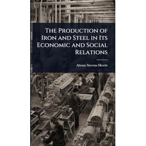 Hewitt, Abram Stevens The Production of Iron and Steel in Its Economic and Social Relations Hewitt, Abram Stevens The Production of Iron and Steel in Its Economic and Social Relations