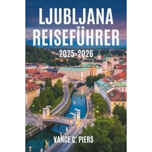 Piers, Vance C. LJUBLJANA REISEFÜHRER 2025-2026: Entdecken Sie den Charme und die Schönheit der slowenischen Hauptstadt Piers, Vance C. LJUBLJANA REISEFÜHRER 2025-2026: Entdecken Sie den Charme und die Schönheit der slowenischen Hauptstadt