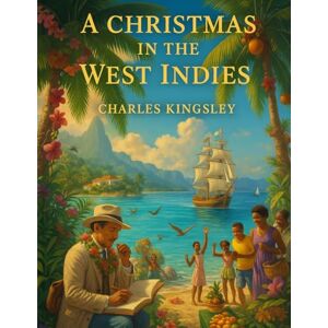 Charles Kingsley A Christmas In The West Indies: Scenes and Thoughts from a Tropical Holiday Charles Kingsley A Christmas In The West Indies: Scenes and Thoughts from a Tropical Holiday