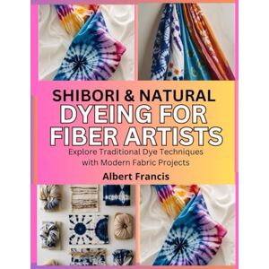 Francis, Albert Shibori & Natural Dyeing for Fiber Artists: Explore Traditional Dye Techniques with Modern Fabric Projects Francis, Albert Shibori & Natural Dyeing for Fiber Artists: Explore Traditional Dye Techniques with Modern Fabric Projects