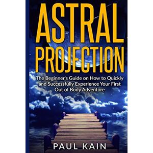 Kain, Paul Astral Projection: The Beginner's Guide on How to Quickly and Successfully Experience Your First Out of Body Adventure Kain, Paul Astral Projection: The Beginner's Guide on How to Quickly and Successfully Experience Your First Out of Body Adventure
