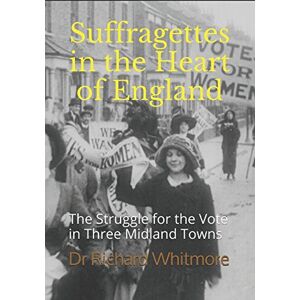 Whitmore, Dr Richard Suffragettes in the Heart of England: The Struggle for the Vote in Three Midland Towns Whitmore, Dr Richard Suffragettes in the Heart of England: The Struggle for the Vote in Three Midland Towns