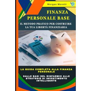 Moretti, Morgan Finanza Personale Base: Il Metodo Pratico per Costruire la Tua Libertà Finanziaria: La Guida Completa alla Finanza Personale: dalle Basi del Risparmio alle Strategie di Investimento Intelligente Moretti, Morgan Finanza Personale Base: Il Metodo Pratico per Costruire la Tua Libertà Finanziaria: La Guida Completa alla Finanza Personale: dalle Basi del Risparmio alle Strategie di Investimento Intelligente