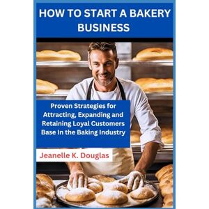 Douglas, Jeanelle K HOW TO START A BAKERY BUSINESS: Proven Strategies for Attracting, Expanding and Retaining Loyal Customers Base In the Baking Industry Douglas, Jeanelle K HOW TO START A BAKERY BUSINESS: Proven Strategies for Attracting, Expanding and Retaining Loyal Customers Base In the Baking Industry