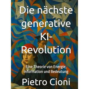 Cioni, Pietro Die nächste generative KI-Revolution: Eine Theorie von Energie, Information und Bedeutung Cioni, Pietro Die nächste generative KI-Revolution: Eine Theorie von Energie, Information und Bedeutung
