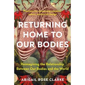 Clarke, Abigail Rose Returning Home to Our Bodies: Reimagining the Relationship Between Our Bodies and the World--Practices for Connecting Somatics, Nature, and Social Change Clarke, Abigail Rose Returning Home to Our Bodies: Reimagining the Relationship Between Our Bodies and the World--Practices for Connecting Somatics, Nature, and Social Change