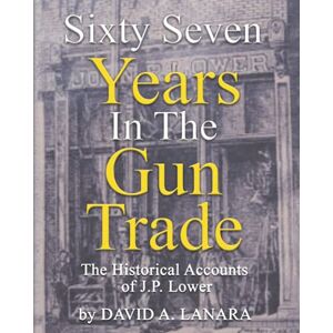 Lanara, Mr. David Alan Sixty Seven Years In The Gun Trade: The Historical Accounts Of J.P. Lower Lanara, Mr. David Alan Sixty Seven Years In The Gun Trade: The Historical Accounts Of J.P. Lower