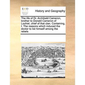 Multiple Contributors The Life of Dr. Archibald Cameron, Brother to Donald Cameron of Lochiel, Chief of That Clan. Containing, I. the Reasons Which Induced the Doctor to List Himself Among the Rebels Multiple Contributors The Life of Dr. Archibald Cameron, Brother to Donald Cameron of Lochiel, Chief of That Clan. Containing, I. the Reasons Which Induced the Doctor to List Himself Among the Rebels