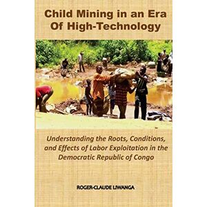 Liwanga, Roger-Claude Child Mining in an Era of High-Technology: Understanding the Roots, Conditions, and Effects of Labor Exploitation in the Democratic Republic of Congo Liwanga, Roger-Claude Child Mining in an Era of High-Technology: Understanding the Roots, Conditions, and Effects of Labor Exploitation in the Democratic Republic of Congo