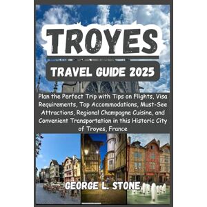 Stone, George L. Troyes Travel Guide 2025: Plan the Perfect Trip with Tips on Flights, Visa Requirements, Top Accommodations, Must-See Attractions, Regional Champagne ... in this Historic City of Troyes, France Stone, George L. Troyes Travel Guide 2025: Plan the Perfect Trip with Tips on Flights, Visa Requirements, Top Accommodations, Must-See Attractions, Regional Champagne ... in this Historic City of Troyes, France