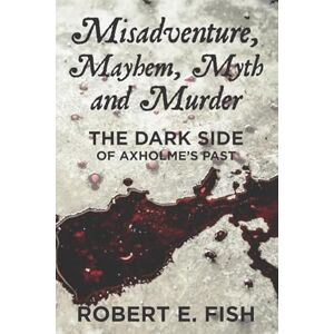Fish, Robert E Misadventure, Mayhem, Myth and Murder: The Dark Side of Axholme’s Past Fish, Robert E Misadventure, Mayhem, Myth and Murder: The Dark Side of Axholme’s Past