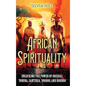 Hill, Silvia African Spirituality: Unlocking the Power of Orishas, Yoruba, Santeria, Voodoo, and Hoodoo Hill, Silvia African Spirituality: Unlocking the Power of Orishas, Yoruba, Santeria, Voodoo, and Hoodoo