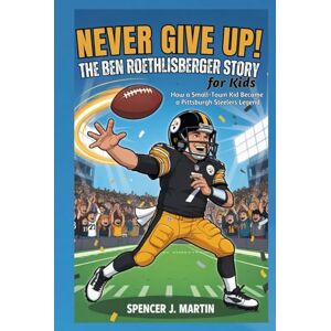 Martin, Spencer J Never Give Up: The Ben Roethlisberger Story for Kids: How a Small-Town Kid Became a Pittsburgh Steelers Legend Martin, Spencer J Never Give Up: The Ben Roethlisberger Story for Kids: How a Small-Town Kid Became a Pittsburgh Steelers Legend