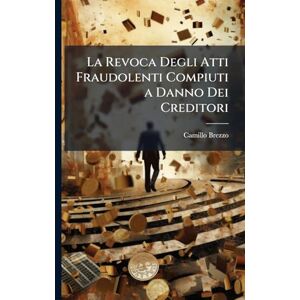 Brezzo, Camillo La Revoca Degli Atti Fraudolenti Compiuti a Danno Dei Creditori: Studio Teorico-Pratico Di Diritto Civile, Commerciale E Giudiziario Brezzo, Camillo La Revoca Degli Atti Fraudolenti Compiuti a Danno Dei Creditori: Studio Teorico-Pratico Di Diritto Civile, Commerciale E Giudiziario