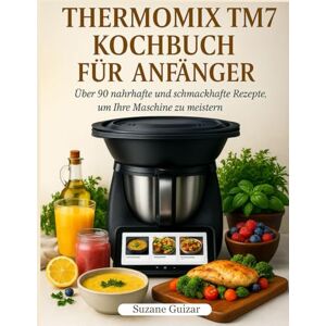 Guizar, Suzane Thermomix TM7 Kochbuch für Anfänger: Über 90 nahrhafte und schmackhafte Rezepte, um Ihre Maschine zu meistern Guizar, Suzane Thermomix TM7 Kochbuch für Anfänger: Über 90 nahrhafte und schmackhafte Rezepte, um Ihre Maschine zu meistern