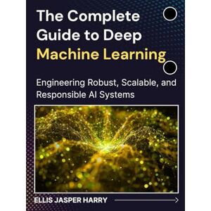 HARRY, ELLIS JASPER The Complete Guide to Deep Machine Learning: Engineering Robust, Scalable, and Responsible AI Systems (Mastering Deep Learning & Machine learning) HARRY, ELLIS JASPER The Complete Guide to Deep Machine Learning: Engineering Robust, Scalable, and Responsible AI Systems (Mastering Deep Learning & Machine learning)