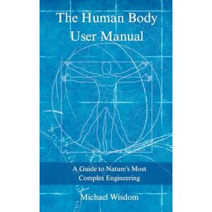 Wisdom, Michael The Human Body User Manual: A Guide to Nature’s Most Complex Engineering Wisdom, Michael The Human Body User Manual: A Guide to Nature’s Most Complex Engineering