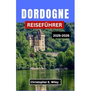 E. Wiley, Christopher DORDOGNE REISEFÜHRER 2025-2026: Erkunden Sie Frankreichs mittelalterliche Städte, prähistorische Wunder und malerische Flusslandschaften. E. Wiley, Christopher DORDOGNE REISEFÜHRER 2025-2026: Erkunden Sie Frankreichs mittelalterliche Städte, prähistorische Wunder und malerische Flusslandschaften.