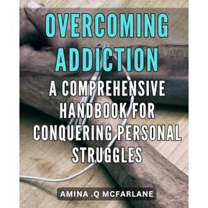 Q Mcfarlane, Amina . Overcoming Addiction: A Comprehensive Handbook for Conquering Personal Struggles: Unlock Your Inner Strength: The Ultimate Guide to Overcoming Addiction and Reclaiming Your Life. Q Mcfarlane, Amina . Overcoming Addiction: A Comprehensive Handbook for Conquering Personal Struggles: Unlock Your Inner Strength: The Ultimate Guide to Overcoming Addiction and Reclaiming Your Life.