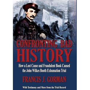 Gorman, Francis J Confronting Bad History -- How a Lost Cause and Fraudulent Book Caused the John Wilkes Booth Exhumation Trial Gorman, Francis J Confronting Bad History -- How a Lost Cause and Fraudulent Book Caused the John Wilkes Booth Exhumation Trial