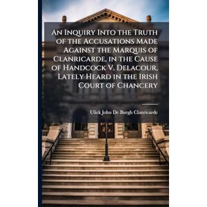 Clanricarde, Ulick John De-Burgh An Inquiry Into the Truth of the Accusations Made Against the Marquis of Clanricarde, in the Cause of Handcock V. Delacour, Lately Heard in the Irish Court of Chancery Clanricarde, Ulick John De-Burgh An Inquiry Into the Truth of the Accusations Made Against the Marquis of Clanricarde, in the Cause of Handcock V. Delacour, Lately Heard in the Irish Court of Chancery