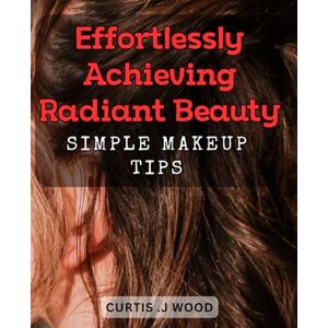 .J Wood, Curtis Effortlessly Achieving Radiant Beauty: Simple Makeup Tips: Unlock Your Natural Glamour with Easy-to-Follow Beauty Hacks .J Wood, Curtis Effortlessly Achieving Radiant Beauty: Simple Makeup Tips: Unlock Your Natural Glamour with Easy-to-Follow Beauty Hacks