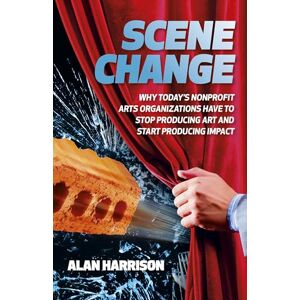 Harrison, Alan Scene Change: Why Today’s Nonprofit Arts Organizations Have to Stop Producing Art and Start Producing Impact Harrison, Alan Scene Change: Why Today’s Nonprofit Arts Organizations Have to Stop Producing Art and Start Producing Impact