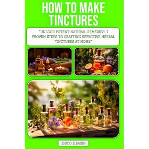 S.BASIN, ZHICO HOW TO MAKE TINCTURES: Unlock Potent Natural Remedies: 7 Proven Steps to Crafting Effective Herbal Tinctures at Home S.BASIN, ZHICO HOW TO MAKE TINCTURES: Unlock Potent Natural Remedies: 7 Proven Steps to Crafting Effective Herbal Tinctures at Home