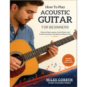 Corbyn, Miles How to Play Acoustic Guitar for Beginners: Step-by-Step Lessons, Chord Charts, and Practice Routines That Build Confidence Fast Corbyn, Miles How to Play Acoustic Guitar for Beginners: Step-by-Step Lessons, Chord Charts, and Practice Routines That Build Confidence Fast