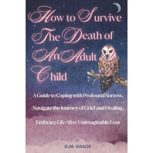 Grace, G.M. How to Survive the Death of an Adult Child: A Guide to Coping with Profound Sorrow, Navigate the Journey of Grief and Healing, Embrace Life After Unimaginable Loss Grace, G.M. How to Survive the Death of an Adult Child: A Guide to Coping with Profound Sorrow, Navigate the Journey of Grief and Healing, Embrace Life After Unimaginable Loss