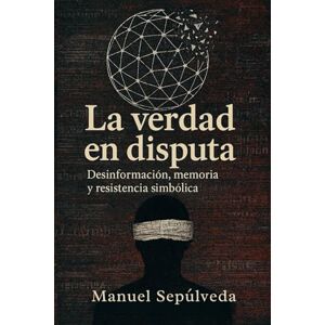 Sepúlveda, Manuel A. La Verdad En Disputa: Desinformación, memoria y resistencia simbólica Sepúlveda, Manuel A. La Verdad En Disputa: Desinformación, memoria y resistencia simbólica
