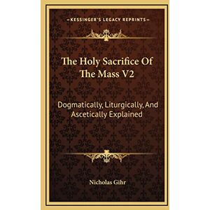 Gihr, Nicholas The Holy Sacrifice Of The Mass V2: Dogmatically, Liturgically, And Ascetically Explained Gihr, Nicholas The Holy Sacrifice Of The Mass V2: Dogmatically, Liturgically, And Ascetically Explained